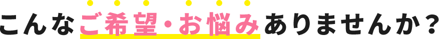 こんなご希望・お悩みありませんか？